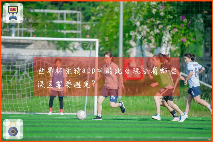 世界杯竞猜app中的比分玩法有哪些误区需要避免？